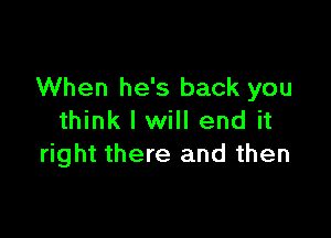 When he's back you

think I will end it
right there and then