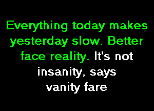 Everything today makes
yesterday slow. Better
face reality. It's not
insanity, says
vanity fare
