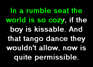 In a rumble seat the
world is so cozy, if the
boy is kissable. And
that tango dance they
wouldn't allow, new is
quite permissible.