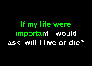 If my life were

important I would
ask, will I live or die?