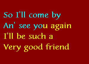So I'll come by
An' see you again

I'll be such a
Very good friend