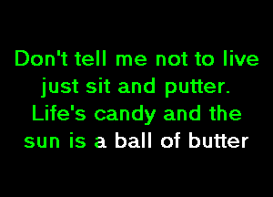 Don't tell me not to live
just sit and putter.
Life's candy and the
sun is a ball of butter