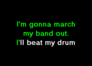 I'm gonna march

my band out.
I'll beat my drum