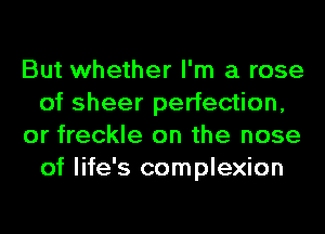 But whether I'm a rose
of sheer perfection,
or freckle on the nose
of life's complexion