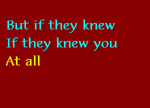 But if they knew
If they knew you

At all