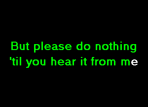 But please do nothing

'til you hear it from me