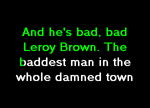 And he's bad, bad
Leroy Brown. The

baddest man in the
whole damned town