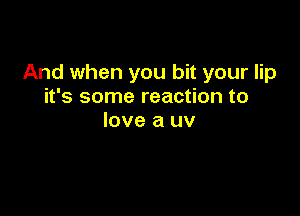 And when you bit your lip
it's some reaction to

love a uv