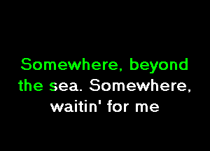 Somewhere, beyond

the sea. Somewhere,
waitin' for me