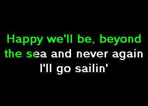 Happy we'll be, beyond

the sea and never again
I'll go sailin'