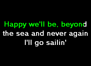 Happy we'll be, beyond

the sea and never again
I'll go sailin'