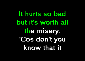 It hurts so bad
but it's worth all

the misery.
'Cos don't you
know that it