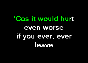 'Cos it would hurt
even worse

if you ever, ever
leave