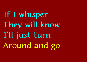 If I whisper
They will know

I'll just turn
Around and go