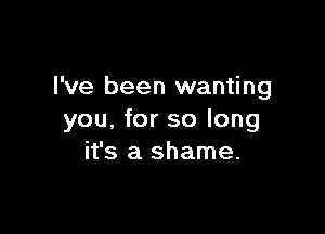 I've been wanting

you, for so long
it's a shame.