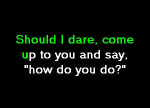 Should I dare, come

up to you and say,
how do you do?