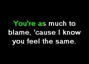 You're as much to

blame, 'cause I know
you feel the same.