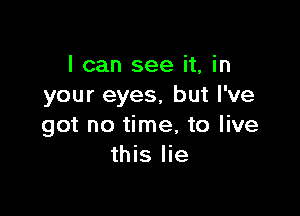 I can see it, in
your eyes, but I've

got no time, to live
this lie