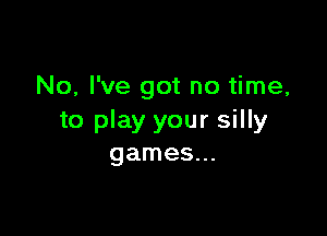 No, I've got no time,

to play your silly
games...