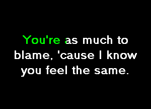 You're as much to

blame, 'cause I know
you feel the same.