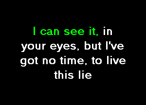 I can see it, in
your eyes, but I've

got no time, to live
this lie