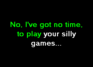 No, I've got no time,

to play your silly
games...