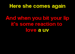 Here she comes again

And when you bit your lip
it's some reaction to
love a uv