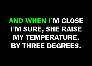 AND WHEN PM CLOSE
PM SURE, SHE RAISE
MY TEMPERATURE,
BY THREE DEGREES.