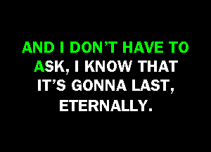 AND I DON,T HAVE TO
ASK, I KNOW THAT

ITS GONNA LAST,
ETERNALLY.