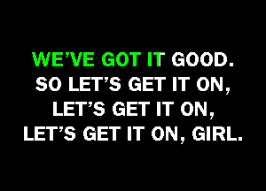 WEWE GOT IT GOOD.
SO LET,S GET IT ON,
LET,S GET IT ON,
LET,S GET IT ON, GIRL.