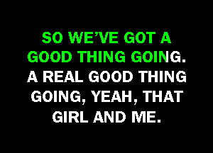 SO WEW'E GOT A
GOOD THING GOING.

A REAL GOOD THING
GOING, YEAH, THAT

GIRL AND ME.