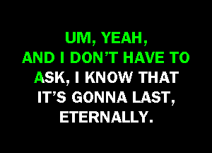 UM, YEAH,
AND I DONT HAVE TO
ASK, I KNOW THAT
ITS GONNA LAST,
ETERNALLY.