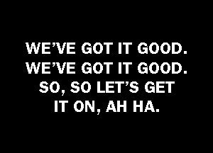 WEVE GOT IT GOOD.
WEWE GOT IT GOOD.

so, so LETS GET
IT ON, AH HA.