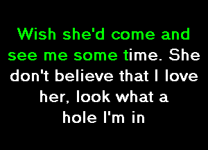 Wish she'd come and
see me some time. She
don't believe that I love

her, look what a
hole I'm in