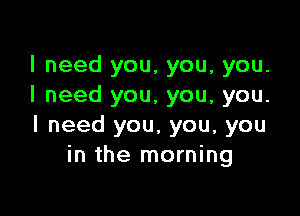 I need you, you, you.
I need you, you, you.

I need you, you, you
in the morning