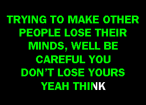 TRYING TO MAKE OTHER
PEOPLE LOSE THEIR
MINDS, WELL BE
CAREFUL YOU
DONT LOSE YOURS
YEAH THINK