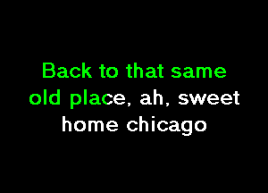 Back to that same

old place. ah, sweet
home Chicago