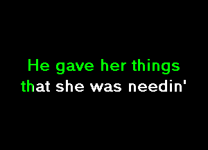 He gave her things

that she was needin'