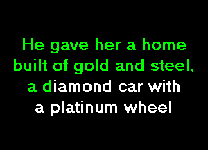 He gave her a home
built of gold and steel,
a diamond car with
a platinum wheel