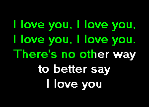 I love you, I love you,
I love you, I love you.

There's no other way
to better say
I love you