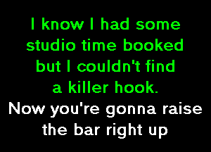 I know I had some
studio time booked
but I couldn't find
a killer hook.

Now you're gonna raise
the bar right up