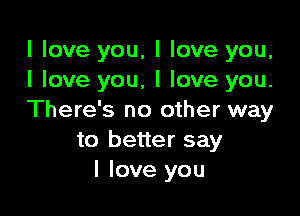 I love you, I love you,
I love you, I love you.

There's no other way
to better say
I love you