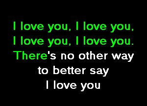 I love you, I love you,
I love you, I love you.

There's no other way
to better say
I love you