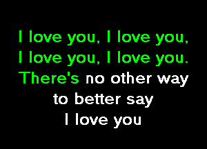 I love you, I love you,
I love you, I love you.

There's no other way
to better say
I love you