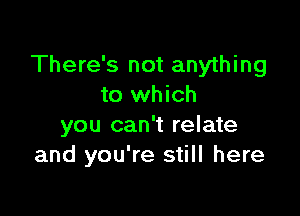 There's not anything
to which

you can't relate
and you're still here