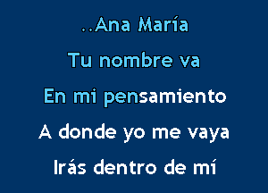 ..Ana Maria
Tu nombre va

En mi pensamiento

A donde yo me vaya

Iras dentro de mi