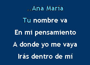 ..Ana Maria
Tu nombre va

En mi pensamiento

A donde yo me vaya

Iras dentro de mi