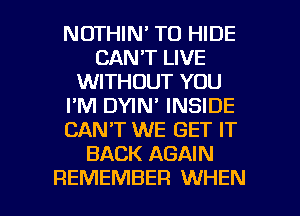 NOTHIN' TO HIDE
CAN'T LIVE
WITHOUT YOU
I'M DYIN' INSIDE
CANT WE GET IT
BACK AGAIN

REMEMBER WHEN I