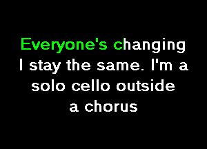 Everyone's changing
I stay the same. I'm a

solo cello outside
a chorus