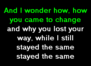 And I wonder how, how
you came to change
and why you lost your
way, while I still
stayed the same
stayed the same